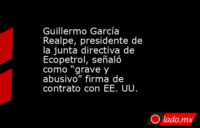 Guillermo García Realpe, presidente de la junta directiva de Ecopetrol, señaló como “grave y abusivo” firma de contrato con EE. UU.. Noticias en tiempo real