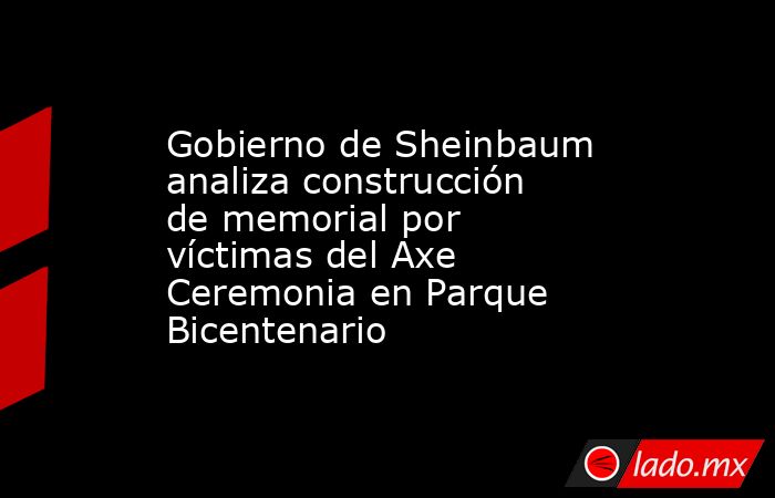 Gobierno de Sheinbaum analiza construcción de memorial por víctimas del Axe Ceremonia en Parque Bicentenario. Noticias en tiempo real