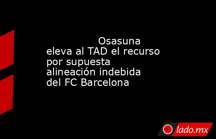                Osasuna eleva al TAD el recurso por supuesta alineación indebida del FC Barcelona           . Noticias en tiempo real
