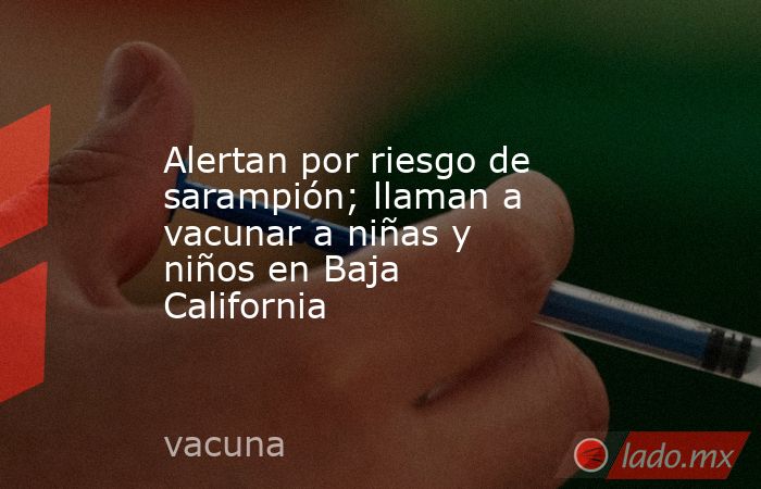Alertan por riesgo de sarampión; llaman a vacunar a niñas y niños en Baja California. Noticias en tiempo real