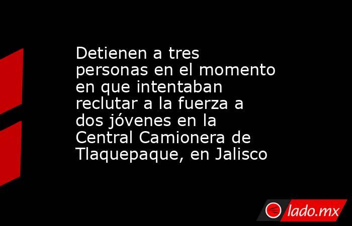 Detienen a tres personas en el momento en que intentaban reclutar a la fuerza a dos jóvenes en la Central Camionera de Tlaquepaque, en Jalisco. Noticias en tiempo real