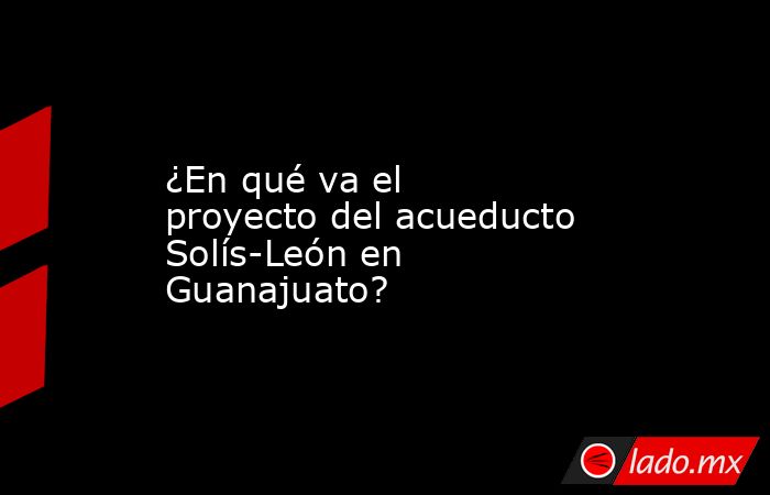 ¿En qué va el proyecto del acueducto Solís-León en Guanajuato?. Noticias en tiempo real
