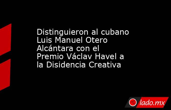 Distinguieron al cubano Luis Manuel Otero Alcántara con el Premio Václav Havel a la Disidencia Creativa     . Noticias en tiempo real