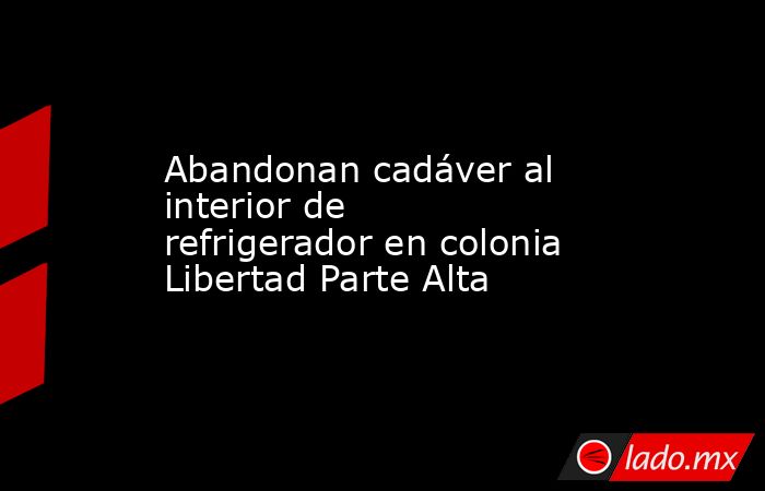 Abandonan cadáver al interior de refrigerador en colonia Libertad Parte Alta. Noticias en tiempo real