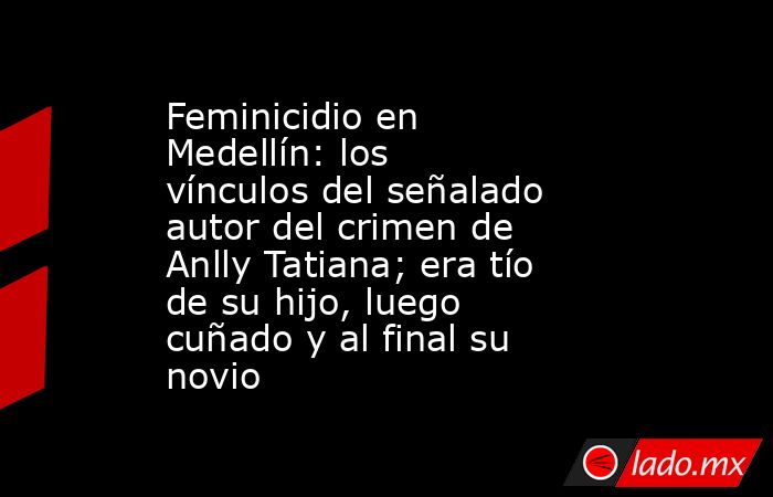 Feminicidio en Medellín: los vínculos del señalado autor del crimen de Anlly Tatiana; era tío de su hijo, luego cuñado y al final su novio. Noticias en tiempo real