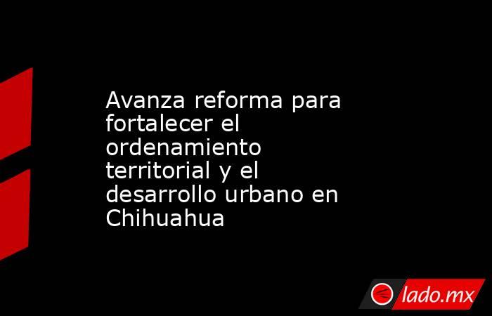 Avanza reforma para fortalecer el ordenamiento territorial y el desarrollo urbano en Chihuahua. Noticias en tiempo real