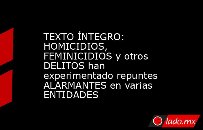 TEXTO ÍNTEGRO: HOMICIDIOS, FEMINICIDIOS y otros DELITOS han experimentado repuntes ALARMANTES en varias ENTIDADES. Noticias en tiempo real