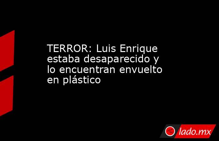 TERROR: Luis Enrique estaba desaparecido y lo encuentran envuelto en plástico. Noticias en tiempo real