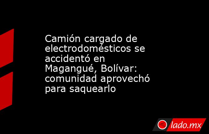 Camión cargado de electrodomésticos se accidentó en Magangué, Bolívar: comunidad aprovechó para saquearlo. Noticias en tiempo real