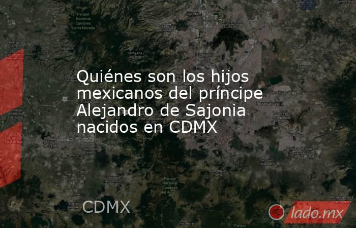 Quiénes son los hijos mexicanos del príncipe Alejandro de Sajonia nacidos en CDMX. Noticias en tiempo real