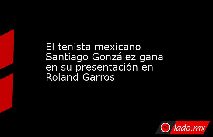 El tenista mexicano Santiago González gana en su presentación en Roland Garros. Noticias en tiempo real