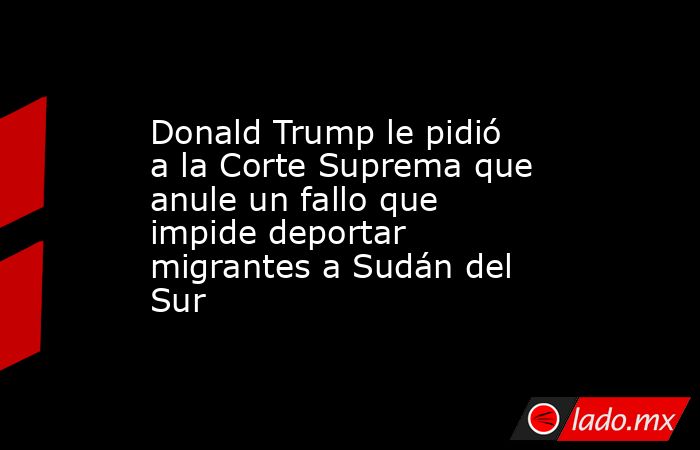 Donald Trump le pidió a la Corte Suprema que anule un fallo que impide deportar migrantes a Sudán del Sur. Noticias en tiempo real