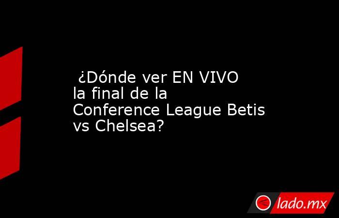  ¿Dónde ver EN VIVO la final de la Conference League Betis vs Chelsea?. Noticias en tiempo real