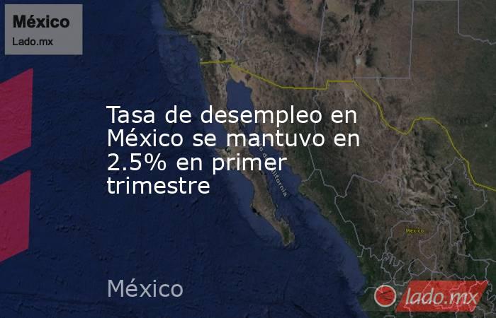 Tasa de desempleo en México se mantuvo en 2.5% en primer trimestre. Noticias en tiempo real