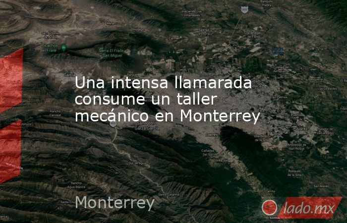 Una intensa llamarada consume un taller mecánico en Monterrey. Noticias en tiempo real