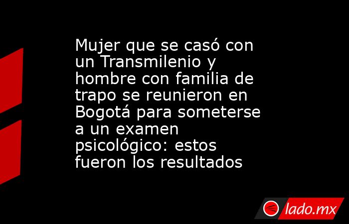 Mujer que se casó con un Transmilenio y hombre con familia de trapo se reunieron en Bogotá para someterse a un examen psicológico: estos fueron los resultados  . Noticias en tiempo real