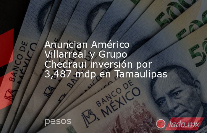Anuncian Américo Villarreal y Grupo Chedraui inversión por 3,487 mdp en Tamaulipas. Noticias en tiempo real
