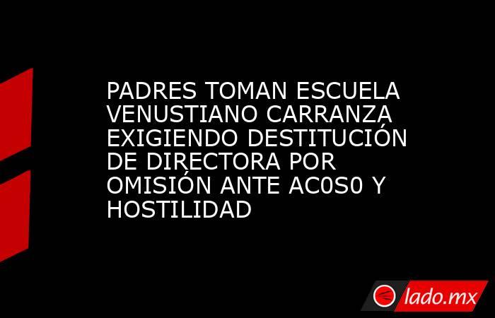 PADRES TOMAN ESCUELA VENUSTIANO CARRANZA EXIGIENDO DESTITUCIÓN DE DIRECTORA POR OMISIÓN ANTE AC0S0 Y HOSTILIDAD. Noticias en tiempo real