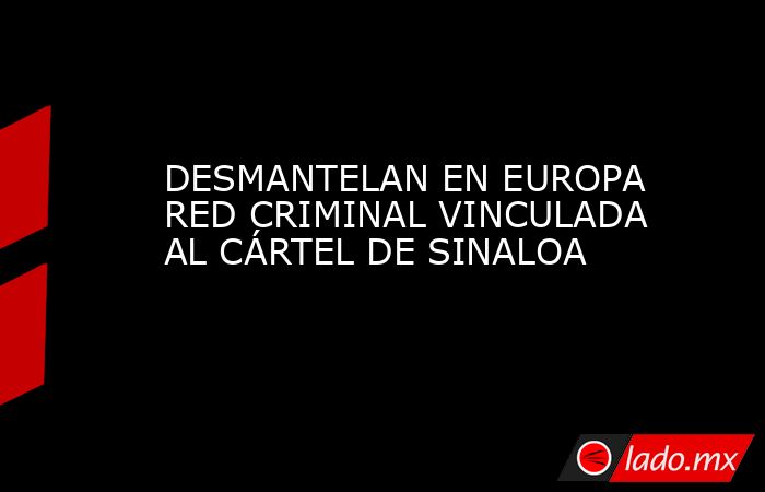 DESMANTELAN EN EUROPA RED CRIMINAL VINCULADA AL CÁRTEL DE SINALOA. Noticias en tiempo real