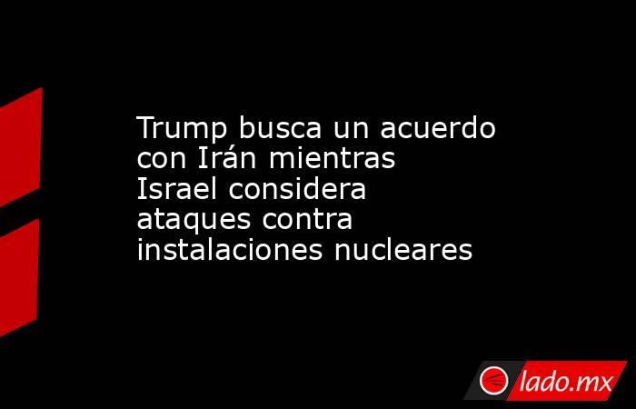 Trump busca un acuerdo con Irán mientras Israel considera ataques contra instalaciones nucleares. Noticias en tiempo real