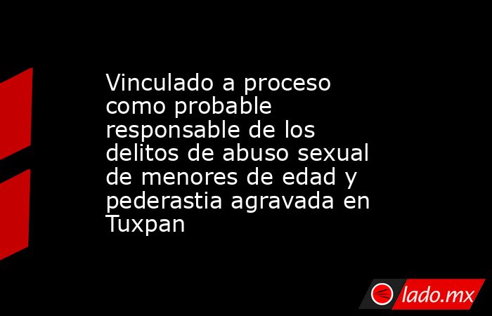 Vinculado a proceso como probable responsable de los delitos de abuso sexual de menores de edad y pederastia agravada en Tuxpan. Noticias en tiempo real