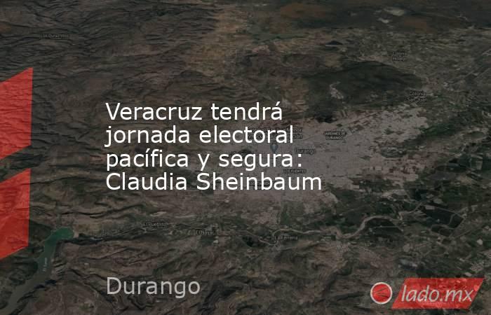 Veracruz tendrá jornada electoral pacífica y segura: Claudia Sheinbaum. Noticias en tiempo real