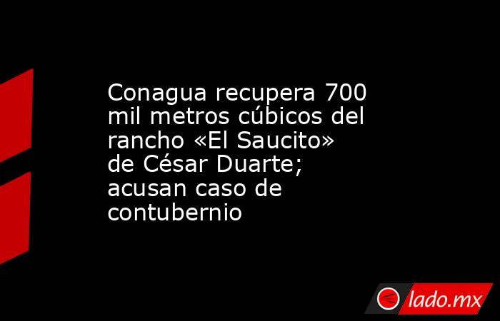 Conagua recupera 700 mil metros cúbicos del rancho «El Saucito» de César Duarte; acusan caso de contubernio. Noticias en tiempo real