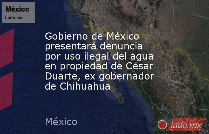 Gobierno de México presentará denuncia por uso ilegal del agua en propiedad de César Duarte, ex gobernador de Chihuahua. Noticias en tiempo real