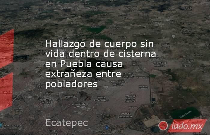 Hallazgo de cuerpo sin vida dentro de cisterna en Puebla causa extrañeza entre pobladores. Noticias en tiempo real