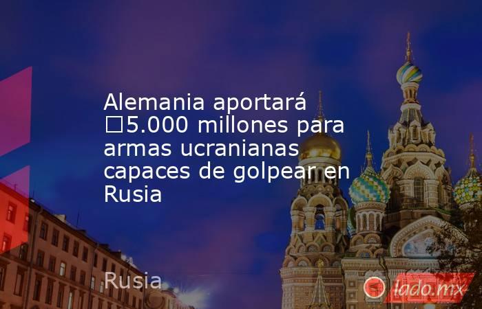 Alemania aportará €5.000 millones para armas ucranianas capaces de golpear en Rusia. Noticias en tiempo real
