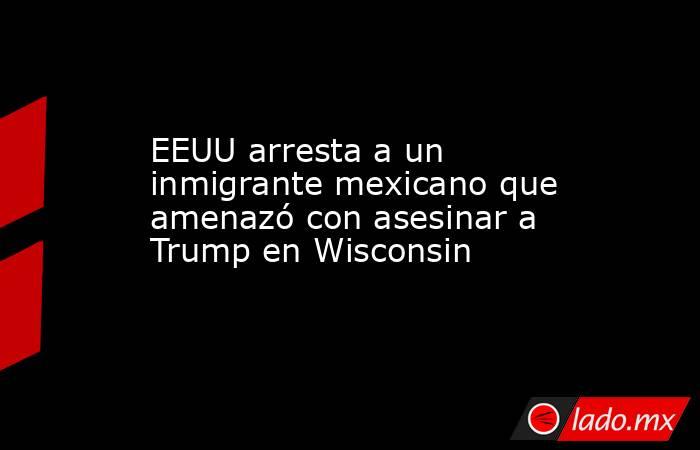 EEUU arresta a un inmigrante mexicano que amenazó con asesinar a Trump en Wisconsin. Noticias en tiempo real