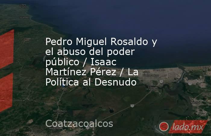 Pedro Miguel Rosaldo y el abuso del poder público / Isaac Martínez Pérez / La Política al Desnudo. Noticias en tiempo real