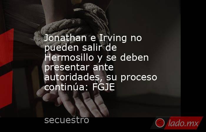 Jonathan e Irving no pueden salir de Hermosillo y se deben presentar ante autoridades, su proceso continúa: FGJE. Noticias en tiempo real