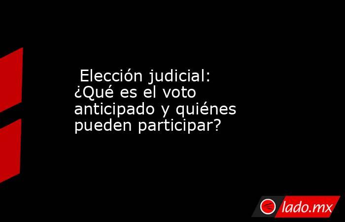  Elección judicial: ¿Qué es el voto anticipado y quiénes pueden participar?. Noticias en tiempo real