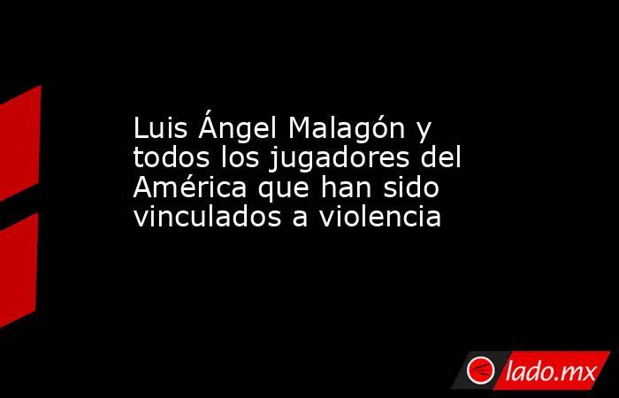 Luis Ángel Malagón y todos los jugadores del América que han sido vinculados a violencia . Noticias en tiempo real