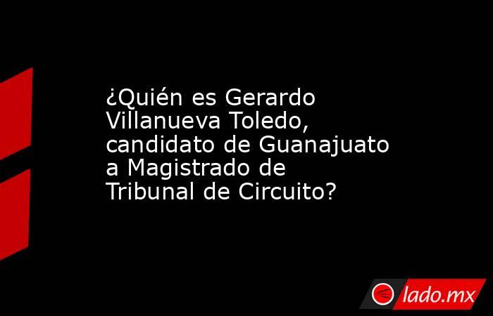 ¿Quién es Gerardo Villanueva Toledo, candidato de Guanajuato a Magistrado de Tribunal de Circuito?. Noticias en tiempo real