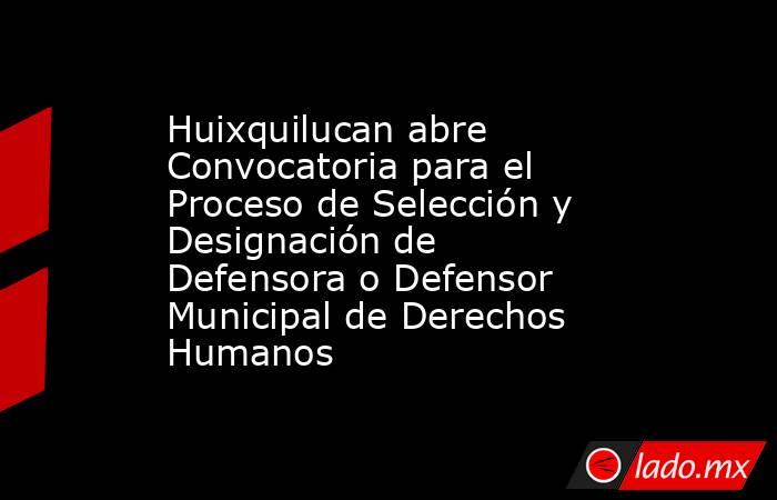 Huixquilucan abre Convocatoria para el Proceso de Selección y Designación de Defensora o Defensor Municipal de Derechos Humanos. Noticias en tiempo real
