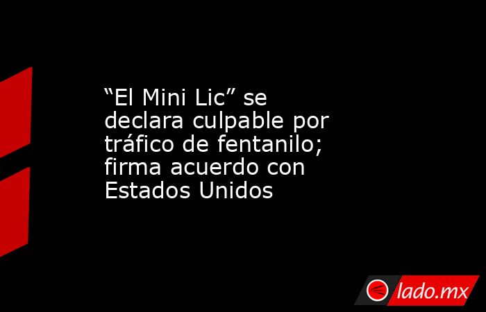 “El Mini Lic” se declara culpable por tráfico de fentanilo; firma acuerdo con Estados Unidos. Noticias en tiempo real