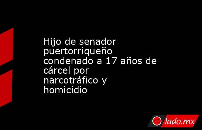Hijo de senador puertorriqueño condenado a 17 años de cárcel por narcotráfico y homicidio. Noticias en tiempo real
