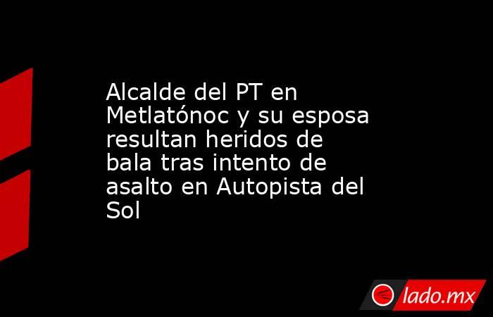 Alcalde del PT en Metlatónoc y su esposa resultan heridos de bala tras intento de asalto en Autopista del Sol. Noticias en tiempo real