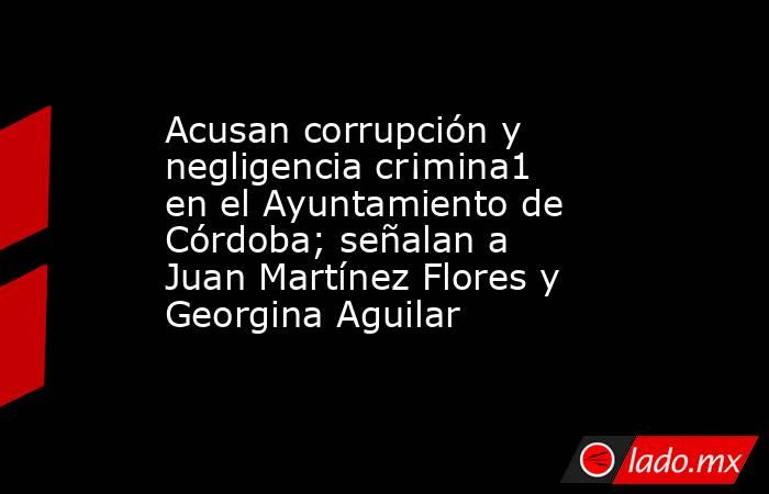 Acusan corrupción y negligencia cr¡mina1 en el Ayuntamiento de Córdoba; señalan a Juan Martínez Flores y Georgina Aguilar. Noticias en tiempo real