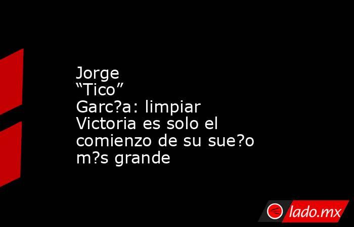 Jorge “Tico” Garc?a: limpiar Victoria es solo el comienzo de su sue?o m?s grande. Noticias en tiempo real