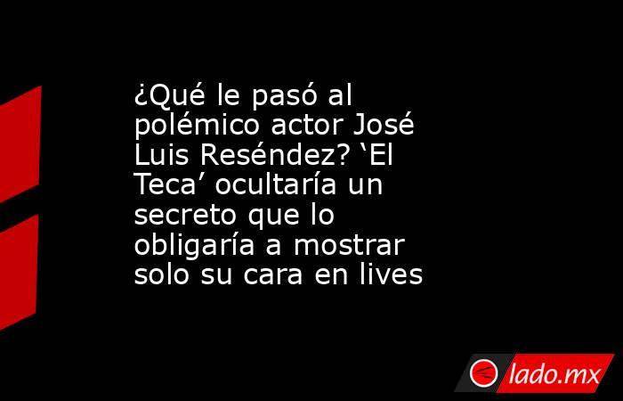 ¿Qué le pasó al polémico actor José Luis Reséndez? ‘El Teca’ ocultaría un secreto que lo obligaría a mostrar solo su cara en lives. Noticias en tiempo real
