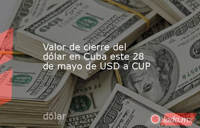 Valor de cierre del dólar en Cuba este 28 de mayo de USD a CUP. Noticias en tiempo real