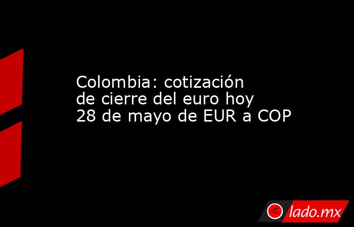 Colombia: cotización de cierre del euro hoy 28 de mayo de EUR a COP. Noticias en tiempo real