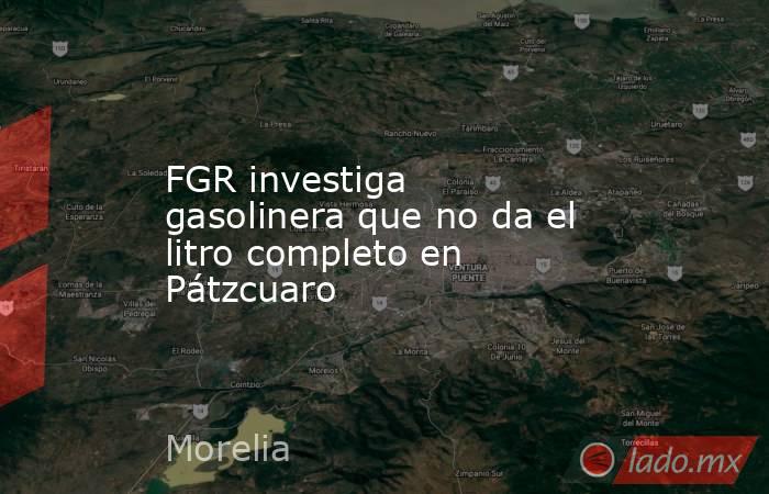 FGR investiga gasolinera que no da el litro completo en Pátzcuaro. Noticias en tiempo real
