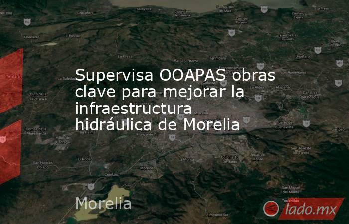 Supervisa OOAPAS obras clave para mejorar la infraestructura hidráulica de Morelia. Noticias en tiempo real