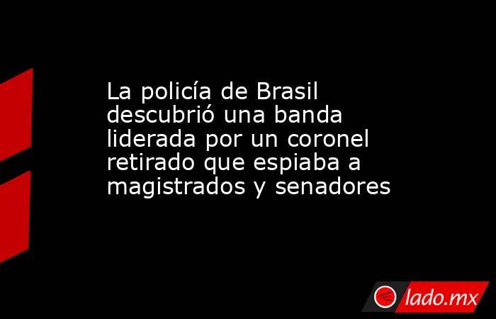 La policía de Brasil descubrió una banda liderada por un coronel retirado que espiaba a magistrados y senadores. Noticias en tiempo real