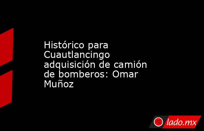 Histórico para Cuautlancingo adquisición de camión de bomberos: Omar Muñoz. Noticias en tiempo real