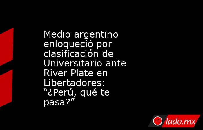 Medio argentino enloqueció por clasificación de Universitario ante River Plate en Libertadores: “¿Perú, qué te pasa?”. Noticias en tiempo real